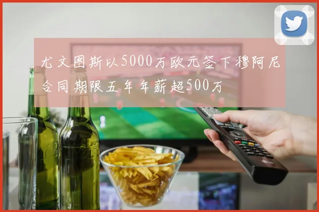 尤文图斯以5000万欧元签下穆阿尼合同期限五年年薪超500万