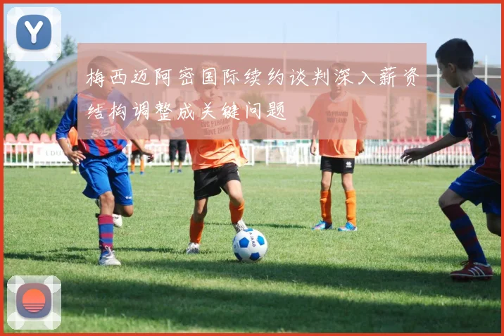 梅西迈阿密国际续约谈判深入薪资结构调整成关键问题