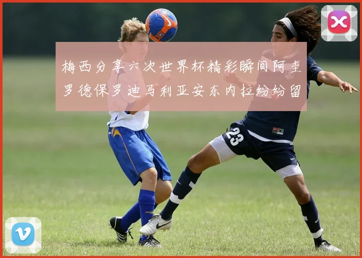 梅西分享六次世界杯精彩瞬间阿圭罗德保罗迪马利亚安东内拉纷纷留言互动